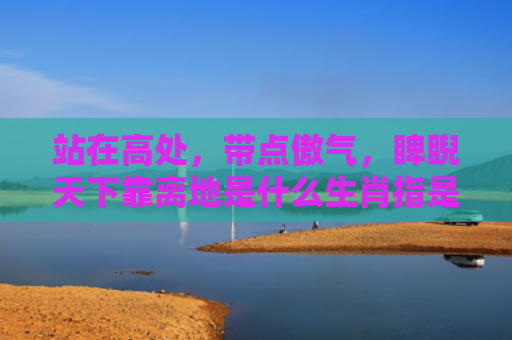 站在高处，带点傲气，睥睨天下靠离地是什么生肖指是打一什么生肖，普及星座常识