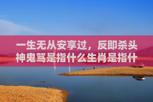 一生无从安享过，反即杀头神鬼骂是指什么生肖是指什么生肖，精选星座解释