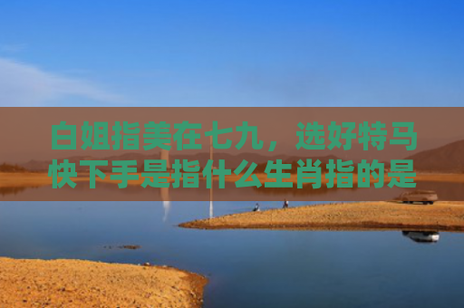 白姐指美在七九，选好特马快下手是指什么生肖指的是什么生肖，精选星座解释