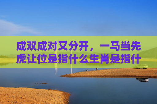 成双成对又分开，一马当先虎让位是指什么生肖是指什么生肖，精选星座解释