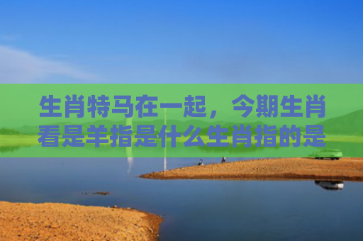 生肖特马在一起，今期生肖看是羊指是什么生肖指的是什么生肖，解读星座知识