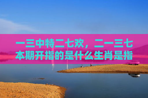 一三中特二七欢，二一三七本期开指的是什么生肖是指什么生肖，精选星座解释