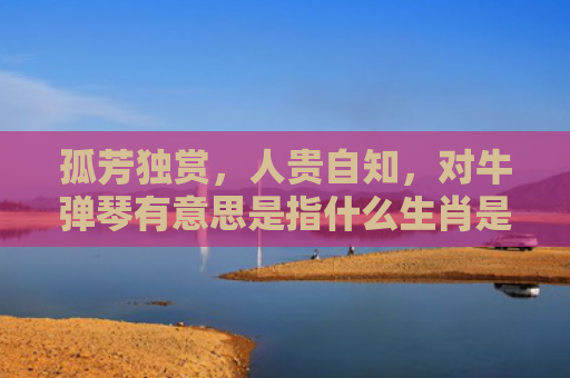 孤芳独赏，人贵自知，对牛弹琴有意思是指什么生肖是指什么生肖，精选星座解释