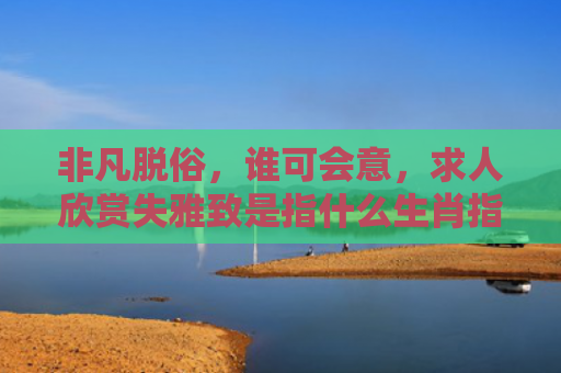 非凡脱俗，谁可会意，求人欣赏失雅致是指什么生肖指的是什么生肖，解读星座知识