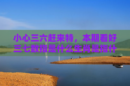 小心三六赶来特，本期看好三七数指是什么生肖是指什么生肖，普及星座常识