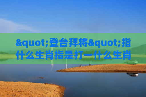 "登台拜将"指什么生肖指是打一什么生肖，解读星座知识