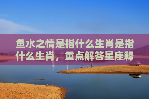鱼水之情是指什么生肖是指什么生肖，重点解答星座释义