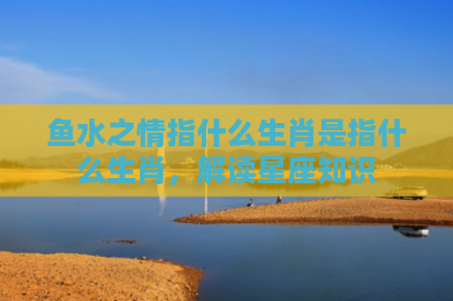 鱼水之情指什么生肖是指什么生肖，解读星座知识