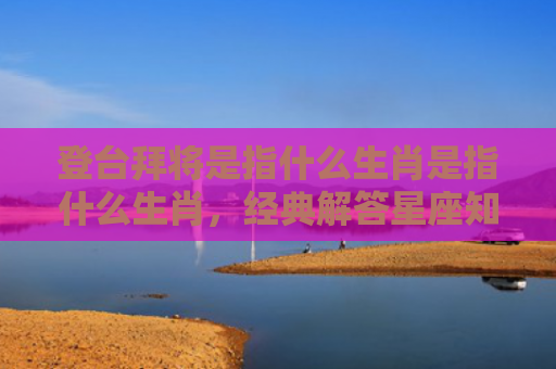 登台拜将是指什么生肖是指什么生肖，经典解答星座知识