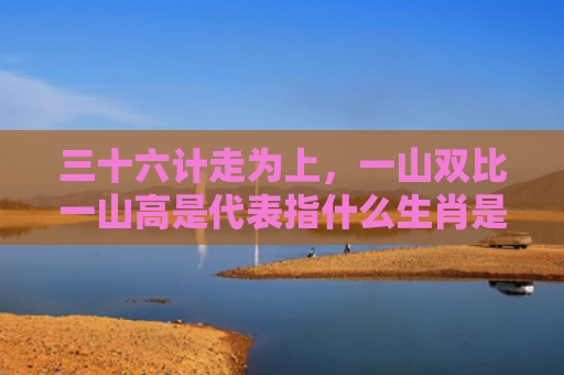 三十六计走为上，一山双比一山高是代表指什么生肖是指什么生肖，经典解答星座知识