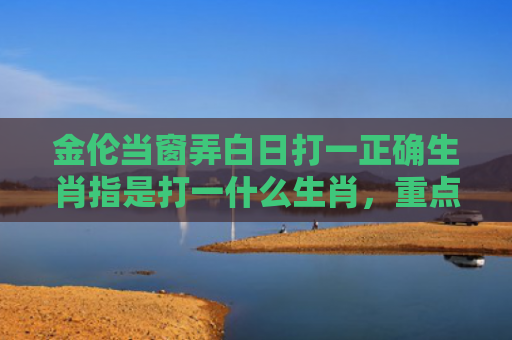 金伦当窗弄白日打一正确生肖指是打一什么生肖，重点解答星座释义