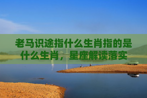 老马识途指什么生肖指的是什么生肖，星座解读落实