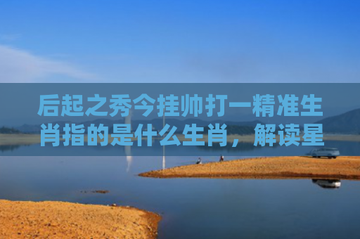 后起之秀今挂帅打一精准生肖指的是什么生肖，解读星座知识