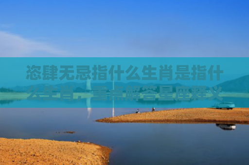 恣肆无忌指什么生肖是指什么生肖，重点解答星座释义