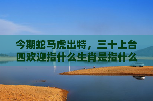 今期蛇马虎出特，三十上台四欢迎指什么生肖是指什么生肖，精选星座解释