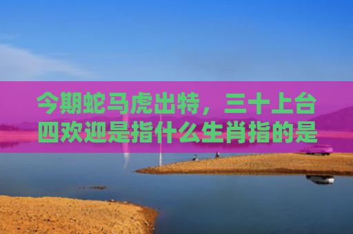 今期蛇马虎出特，三十上台四欢迎是指什么生肖指的是什么生肖，普及星座常识