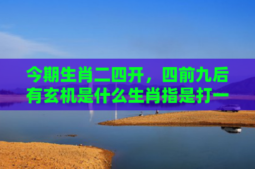 今期生肖二四开，四前九后有玄机是什么生肖指是打一什么生肖，重点解答星座释义