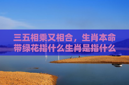 三五相乘又相合，生肖本命带绿花指什么生肖是指什么生肖，重点解答星座释义