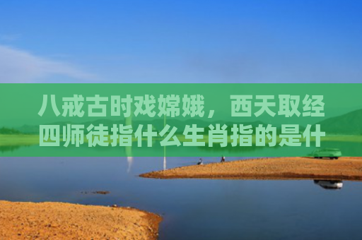 八戒古时戏嫦娥，西天取经四师徒指什么生肖指的是什么生肖，解读星座知识