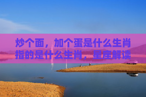 炒个面，加个蛋是什么生肖指的是什么生肖，星座解读落实