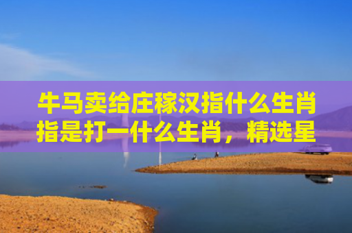 牛马卖给庄稼汉指什么生肖指是打一什么生肖，精选星座解释