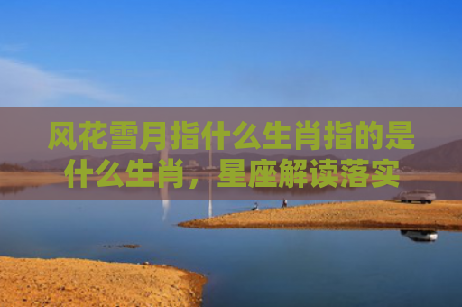 风花雪月指什么生肖指的是什么生肖，星座解读落实