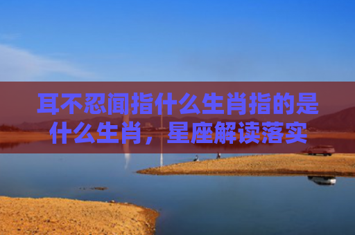 耳不忍闻指什么生肖指的是什么生肖，星座解读落实