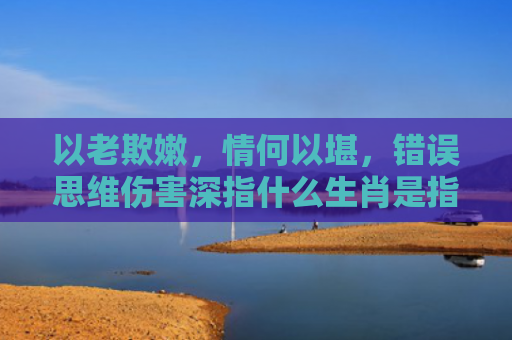 以老欺嫩，情何以堪，错误思维伤害深指什么生肖是指什么生肖，解读星座知识