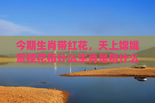 今期生肖带红花，天上嫦娥赏桂花指什么生肖是指什么生肖，星座解读落实