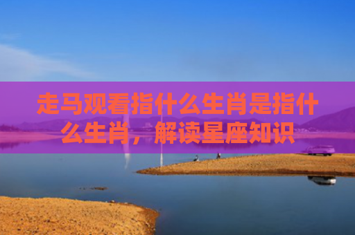 走马观看指什么生肖是指什么生肖，解读星座知识