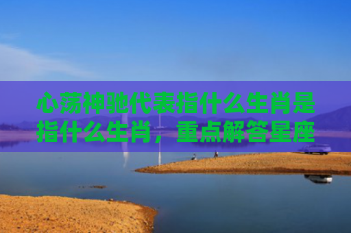心荡神驰代表指什么生肖是指什么生肖，重点解答星座释义
