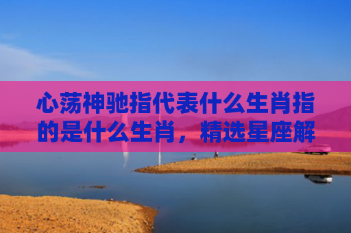 心荡神驰指代表什么生肖指的是什么生肖，精选星座解释