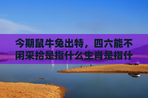 今期鼠牛兔出特，四六能不闲采拾是指什么生肖是指什么生肖，重点解答星座释义