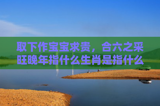 取下作宝宝求贵，合六之采旺晚年指什么生肖是指什么生肖，解读星座知识
