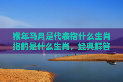 猴年马月是代表指什么生肖指的是什么生肖，经典解答星座知识