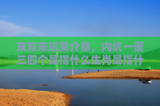 双双来迟莫介意，内坑一蛋三四个是指什么生肖是指什么生肖，解读星座知识