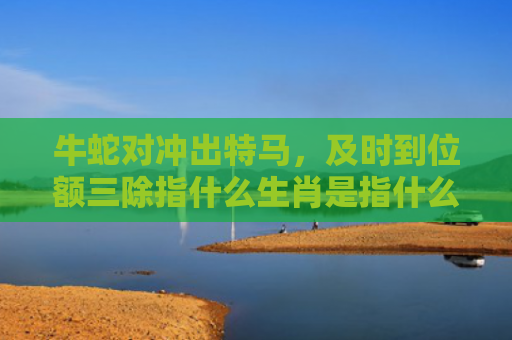 牛蛇对冲出特马，及时到位额三除指什么生肖是指什么生肖，星座解读落实