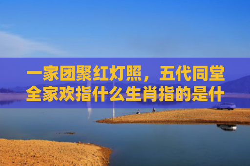 一家团聚红灯照，五代同堂全家欢指什么生肖指的是什么生肖，普及星座常识
