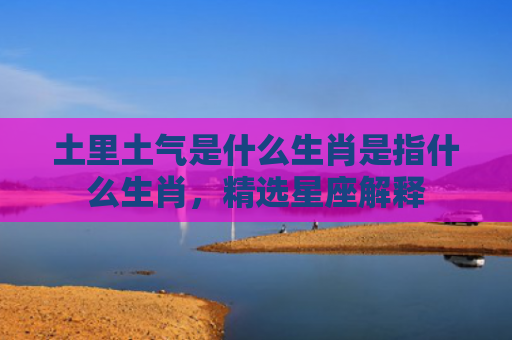 土里土气是什么生肖是指什么生肖，精选星座解释