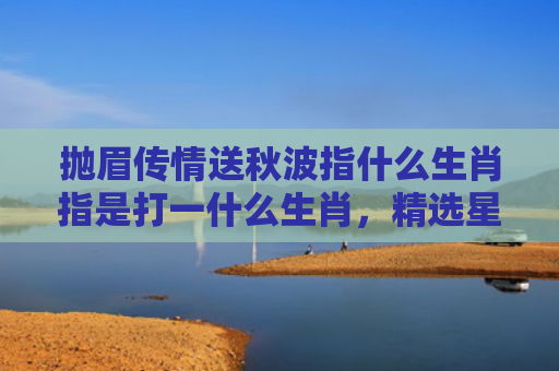 抛眉传情送秋波指什么生肖指是打一什么生肖，精选星座解释