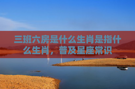 三班六房是什么生肖是指什么生肖，普及星座常识