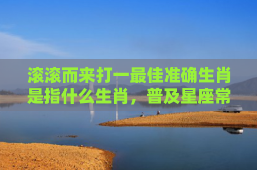 滚滚而来打一最佳准确生肖是指什么生肖，普及星座常识