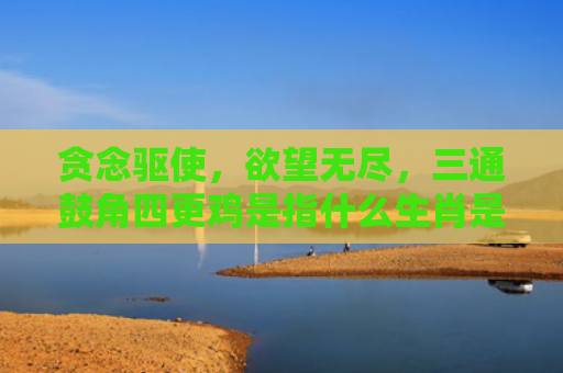 贪念驱使，欲望无尽，三通鼓角四更鸡是指什么生肖是指什么生肖，星座解读落实