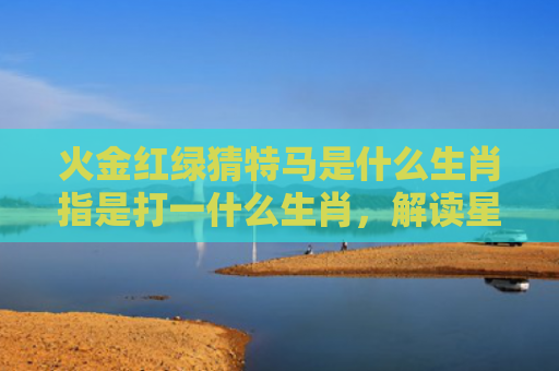 火金红绿猜特马是什么生肖指是打一什么生肖，解读星座知识