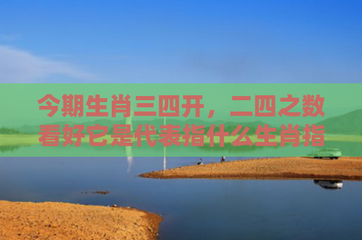 今期生肖三四开，二四之数看好它是代表指什么生肖指的是什么生肖，解读星座知识