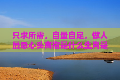 只求所需，自量自足，做人最忌心头高指是什么生肖是指什么生肖，星座解读落实