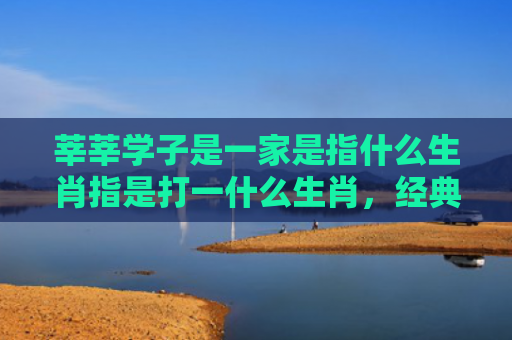 莘莘学子是一家是指什么生肖指是打一什么生肖，经典解答星座知识