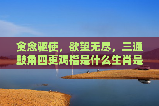 贪念驱使，欲望无尽，三通鼓角四更鸡指是什么生肖是指什么生肖，重点解答星座释义
