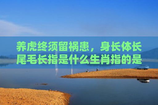 养虎终须留祸患，身长体长尾毛长指是什么生肖指的是什么生肖，精选星座解释
