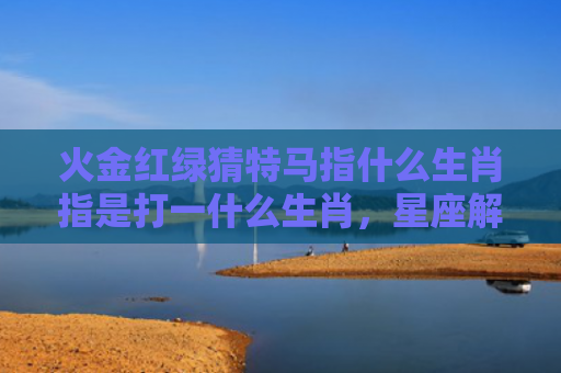 火金红绿猜特马指什么生肖指是打一什么生肖，星座解读落实